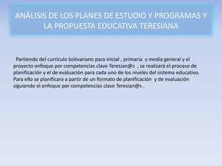 ANÀLISIS DE LOS PLANES DE ESTUDIO Y PROGRAMAS Y
LA PROPUESTA EDUCATIVA TERESIANA
Partiendo del currículo bolivariano para inicial , primaria y media general y el
proyecto enfoque por competencias clave Teresian@s , se realizará el proceso de
planificación y el de evaluación para cada uno de los niveles del sistema educativo.
Para ello se planificara a partir de un formato de planificación y de evaluación
siguiendo el enfoque por competencias clave Teresian@s .
 