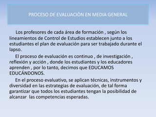 PROCESO DE EVALUACIÒN EN MEDIA GENERAL
Los profesores de cada área de formación , según los
lineamientos de Control de Estudios establecen junto a los
estudiantes el plan de evaluación para ser trabajado durante el
lapso.
El proceso de evaluación es continuo , de investigación ,
reflexión y acción , donde los estudiantes y los educadores
aprenden , por lo tanto, decimos que EDUCAMOS
EDUCÁNDONOS.
En el proceso evaluativo, se aplican técnicas, instrumentos y
diversidad en las estrategias de evaluación, de tal forma
garantizar que todos los estudiantes tengan la posibilidad de
alcanzar las competencias esperadas.
 
