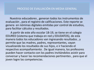 PROCESO DE EVALUACIÒN EN MEDIA GENERAL
Nuestros educadores , generan todos los instrumentos de
evaluación , para el registro de calificaciones. Este reporte se
genera en nóminas digitales emitidas por control de estudios,
para facilitar cálculos y resultados.
A partir de este año escolar 18-19, se tiene en el colegio
EDURED (sistema que trabaja en red y EDUDATOS), de esta
manera todos los educadores van ingresando resultados , y
permite que las madres, padres, representantes, vayan
visualizando los resultados de sus hijos, e ir haciendo el
respectivo acompañamiento . De igual manera, los profesores
pueden hacer contacto con los padres invitándolos asistir para
conversar y hacer las recomendaciones pertinentes , para que el
joven logre las competencias.
 