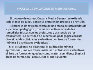 PROCESO DE EVALUACIÒN EN MEDIA GENERAL
El proceso de evaluación para Media General se extiende
todo el mes de Julio , donde se entra en un proceso de revisión.
El proceso de revisión consta de una etapa de actividades de
superación pedagógica , con las respectivas actividades
remediales (clases con los profesores y asistencia de los
estudiantes) . La actividad de superación pedagógica consiste
diversidad de actividades evaluativas por área de formación
(mínima 3 actividades evaluativas ).
Si el estudiante no alcanzara la calificación mínima
aprobatoria , una vez transcurrida las 3 actividades evaluativas,
el área de formación quedará como materia pendiente (hasta 2
áreas de formación ) para cursar el año siguiente.
 