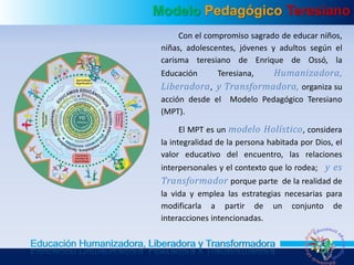 Modelo Pedagógico Teresiano
Educación Humanizadora, Liberadora y Transformadora
Con el compromiso sagrado de educar niños,
niñas, adolescentes, jóvenes y adultos según el
carisma teresiano de Enrique de Ossó, la
Educación Teresiana, Humanizadora,
Liberadora, y Transformadora, organiza su
acción desde el Modelo Pedagógico Teresiano
(MPT).
El MPT es un modelo Holístico, considera
la integralidad de la persona habitada por Dios, el
valor educativo del encuentro, las relaciones
interpersonales y el contexto que lo rodea; y es
Transformador porque parte de la realidad de
la vida y emplea las estrategias necesarias para
modificarla a partir de un conjunto de
interacciones intencionadas.
 