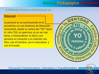 Modelo Pedagógico Teresiano
Educación Humanizadora, Liberadora y Transformadora
La Pedagogía Teresiana se Caracteriza por ser:
Relacional
La persona se va construyendo en el
encuentro, en una dinámica de liberación
consciente, desde su centro del “YO” hacia
el otro (TU), en apertura, es un ser con
otros, y trascendente, es decir, una
persona en situación y en relación con
Dios, con el hombre, con la naturaleza y
con el mundo.
 