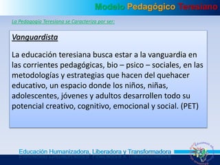 Modelo Pedagógico Teresiano
Educación Humanizadora, Liberadora y Transformadora
La Pedagogía Teresiana se Caracteriza por ser:
Vanguardista
La educación teresiana busca estar a la vanguardia en
las corrientes pedagógicas, bio – psico – sociales, en las
metodologías y estrategias que hacen del quehacer
educativo, un espacio donde los niños, niñas,
adolescentes, jóvenes y adultos desarrollen todo su
potencial creativo, cognitivo, emocional y social. (PET)
 