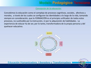Modelo Pedagógico Teresiano
Educación Humanizadora, Liberadora y Transformadora
Concepción de la educación:
Concebimos la educación como el complejo de procesos cognitivos, sociales, afectivos y
morales, a través de los cuales se configuran las identidades a lo largo de la vida, tomando
siempre en consideración, que la FORMACIÓN es el principio unificador de todos estos
procesos, no sustituible por la instrucción, ni por la adquisición de habilidades. La
experiencia de educar ha de ser, por lo tanto, transformadora de la propia persona y del
quehacer educativo.
 