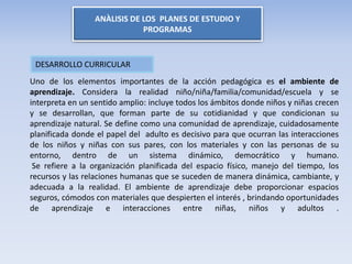ANÀLISIS DE LOS PLANES DE ESTUDIO Y
PROGRAMAS
Uno de los elementos importantes de la acción pedagógica es el ambiente de
aprendizaje. Considera la realidad niño/niña/familia/comunidad/escuela y se
interpreta en un sentido amplio: incluye todos los ámbitos donde niños y niñas crecen
y se desarrollan, que forman parte de su cotidianidad y que condicionan su
aprendizaje natural. Se define como una comunidad de aprendizaje, cuidadosamente
planificada donde el papel del adulto es decisivo para que ocurran las interacciones
de los niños y niñas con sus pares, con los materiales y con las personas de su
entorno, dentro de un sistema dinámico, democrático y humano.
Se refiere a la organización planificada del espacio físico, manejo del tiempo, los
recursos y las relaciones humanas que se suceden de manera dinámica, cambiante, y
adecuada a la realidad. El ambiente de aprendizaje debe proporcionar espacios
seguros, cómodos con materiales que despierten el interés , brindando oportunidades
de aprendizaje e interacciones entre niñas, niños y adultos .
DESARROLLO CURRICULAR
 