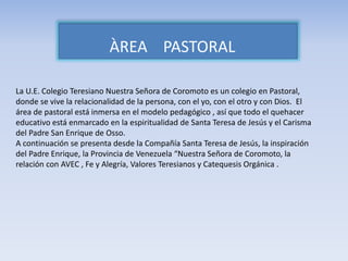 ÀREA PASTORAL
La U.E. Colegio Teresiano Nuestra Señora de Coromoto es un colegio en Pastoral,
donde se vive la relacionalidad de la persona, con el yo, con el otro y con Dios. El
área de pastoral está inmersa en el modelo pedagógico , así que todo el quehacer
educativo está enmarcado en la espiritualidad de Santa Teresa de Jesús y el Carisma
del Padre San Enrique de Osso.
A continuación se presenta desde la Compañía Santa Teresa de Jesús, la inspiración
del Padre Enrique, la Provincia de Venezuela “Nuestra Señora de Coromoto, la
relación con AVEC , Fe y Alegría, Valores Teresianos y Catequesis Orgánica .
 