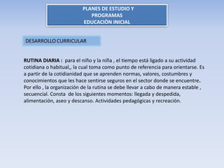 PLANES DE ESTUDIO Y
PROGRAMAS
EDUCACIÒN INICIAL
RUTINA DIARIA : para el niño y la niña , el tiempo está ligado a su actividad
cotidiana o habitual,, la cual toma como punto de referencia para orientarse. Es
a partir de la cotidianidad que se aprenden normas, valores, costumbres y
conocimientos que les hace sentirse seguros en el sector donde se encuentre.
Por ello , la organización de la rutina se debe llevar a cabo de manera estable ,
secuencial. Consta de los siguientes momentos: llegada y despedida,
alimentación, aseo y descanso. Actividades pedagógicas y recreación.
 