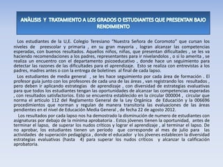 Los estudiantes de la U,E. Colegio Teresiano “Nuestra Señora de Coromoto” que cursan los
niveles de preescolar y primaria , en su gran mayoría , logran alcanzar las competencias
esperadas, con buenos resultados. Aquellos niños, niñas, que presentan dificultades , se les va
haciendo recomendaciones a los padres, representantes para ir nivelandolos , o si lo amerita , se
realiza un encuentro con el departamento psicoeducativo , donde hace un seguimiento para
detectar las razones de las dificultades para el aprendizaje. Esto se realiza con entrevistas a los
padres, madres antes o con la entrega de boletines al final de cada lapso.
Los estudiantes de media general , se les hace seguimiento por cada área de formación . El
profesor guía junto con los profesores de cada una de las áreas , van registrando los resultados ,
pero deben ir aplicando estrategias de aprendizaje , con diversidad de estrategias evaluativas
para que todos los estudiantes tengan las oportunidades de alcanzar las competencias esperadas
, con resultados satisfactorios. Esto se encuentra establecido en la circular 000004 , circular que
norma el articulo 112 del Reglamento General de la Ley Orgánica de Educación y la 006696
procedimientos que norman y regulan de manera transitoria las evaluaciones de las áreas
pendientes en el nivel de Educación Media General , de fecha 22 de agosto 2012.
Los resultados por cada lapso nos ha demostrado la disminución de numero de estudiantes con
asignaturas por debajo de la mínima aprobatoria . Estos jóvenes tienen la oportunidad, antes de
terminar el lapso, de superar los nudos críticos y lograr el aprendizaje , al terminar el lapso. De
no aprobar, los estudiantes tienen un período que corresponde al mes de julio para las
actividades de superación pedagógica , donde el educador y los jóvenes establecen la diversidad
estrategias evaluativas (hasta 4) para superar los nudos críticos y alcanzar la calificación
aprobatoria.
 