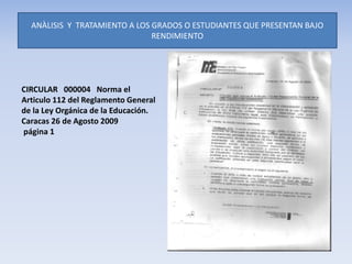 ANÀLISIS Y TRATAMIENTO A LOS GRADOS O ESTUDIANTES QUE PRESENTAN BAJO
RENDIMIENTO
CIRCULAR 000004 Norma el
Articulo 112 del Reglamento General
de la Ley Orgánica de la Educación.
Caracas 26 de Agosto 2009
página 1
 
