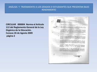 ANÀLISIS Y TRATAMIENTO A LOS GRADOS O ESTUDIANTES QUE PRESENTAN BAJO
RENDIMIENTO
CIRCULAR 000004 Norma el Articulo
112 del Reglamento General de la Ley
Orgánica de la Educación.
Caracas 26 de Agosto 2009
página 2
 