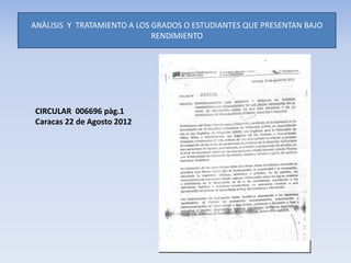 ANÀLISIS Y TRATAMIENTO A LOS GRADOS O ESTUDIANTES QUE PRESENTAN BAJO
RENDIMIENTO
CIRCULAR 006696 pàg.1
Caracas 22 de Agosto 2012
 