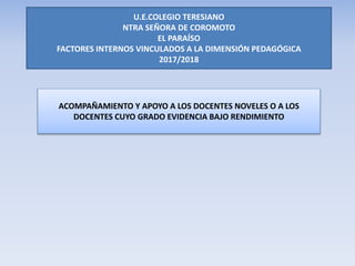 ACOMPAÑAMIENTO Y APOYO A LOS DOCENTES NOVELES O A LOS
DOCENTES CUYO GRADO EVIDENCIA BAJO RENDIMIENTO
U.E.COLEGIO TERESIANO
NTRA SEÑORA DE COROMOTO
EL PARAÍSO
FACTORES INTERNOS VINCULADOS A LA DIMENSIÓN PEDAGÓGICA
2017/2018
 