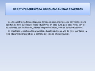 Desde nuestro modelo pedagógico teresiano, cada momento se convierte en una
oportunidad de buenas prácticas educativas en cada aula, para cada nivel, con los
estudiantes, con las madres, padres y representantes , con los otros educadores.
En el colegio se realizan los proyectos educativos de aula y/o de nivel por lapso , y
feria educativa para celebrar la semana del colegio (mes de Junio) .
 