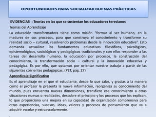 EVIDENCIAS : Teorías en las que se sustentan los educadores teresianos
Teorías del Aprendizaje
La educación transformadora tiene como misión “formar al ser humano, en la
madurez de sus procesos, para que construya el conocimiento y transforme su
realidad socio – cultural, resolviendo problemas desde la innovación educativa”. Esto
demanda actualizar los fundamentos educativos filosóficos, psicológicos,
epistemológicos, sociológicos y pedagógicos tradicionales y con ellos responder a las
tareas del desarrollo humano, la educación por procesos, la construcción del
conocimiento, la transformación socio – cultural y la innovación educativa y
pedagógica. Es por ello, que optamos por orientar nuestro trabajo a partir de las
siguientes corrientes pedagógicas. (PET, pág. 27)
Aprendizaje Significativo
Es el aprendizaje en el que el estudiante, desde lo que sabe, y gracias a la manera
como el profesor le presenta la nueva información, reorganiza su conocimiento del
mundo, pues encuentra nuevas dimensiones, transfiere ese conocimiento a otras
situaciones nuevas o realidades, descubre el principio y los procesos que los explican,
lo que proporciona una mejora en su capacidad de organización comprensiva para
otras experiencias, sucesos, ideas, valores y procesos de pensamiento que va a
adquirir escolar y extraescolarmente.
.
 