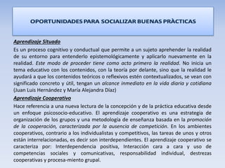 Aprendizaje Situado
Es un proceso cognitivo y conductual que permite a un sujeto aprehender la realidad
de su entorno para entenderlo epistemológicamente y aplicarlo nuevamente en la
realidad. Este modo de proceder tiene como acto primero la realidad. No inicia un
tema educativo con los contenidos, con la teoría por delante, sino que la realidad le
ayudará a que los contenidos teóricos o reflexivos estén contextualizados, se vean con
significado concreto y útil, tengan un alcance inmediato en la vida diaria y cotidiana
(Juan Luis Hernández y María Alejandra Díaz)
Aprendizaje Cooperativo
Hace referencia a una nueva lectura de la concepción y de la práctica educativa desde
un enfoque psicosocio-educativo. El aprendizaje cooperativo es una estrategia de
organización de los grupos y una metodología de enseñanza basada en la promoción
de la cooperación, caracterizada por la ausencia de competición. En los ambientes
cooperativos, contrario a los individualistas y competitivos, las tareas de unos y otros
están interrelacionadas, es decir son interdependientes. El aprendizaje cooperativo se
caracteriza por: Interdependencia positiva, Interacción cara a cara y uso de
competencias sociales y comunicativas, responsabilidad individual, destrezas
cooperativas y procesa-miento grupal.
 