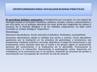 El aprendizaje dialógico cooperativo se fundamenta por una parte, en una especie de
ideología basada en principios filosóficos, políticos, sociales, críticos y comunicativos y
por otra parte, en un enfoque educativo con base social que integrando los valores y
procesos de la filosofía dialógica y de los métodos cooperativos, ha dado como
resultado un modelo dialógico- cooperativo.
Metodología
Educamos educándonos. Acción educativa mediadora, facilitadora, acompañante.
Educamos educándonos desde la realidad que somos y vivimos. Como educadores
apostamos por la mediación en los procesos de aprendizaje y convivencia, nos
proponemos mediante prácticas concretas abandonar el papel de transmisores y nos
proyectamos como asesores para que el sujeto y los grupos logren la construcción
personal del conocimiento y la trasferencia de lo aprendido. Promovemos la
interactividad y la interacción, favoreciendo la participación activa. Queremos ser
mediadores en la convivencia por la vía pacífica, utilizando los procesos de perdón y
reconciliación con el propósito de encontrar las vías de solución.
 