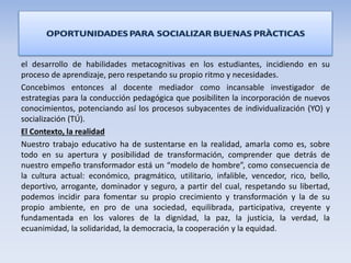 el desarrollo de habilidades metacognitivas en los estudiantes, incidiendo en su
proceso de aprendizaje, pero respetando su propio ritmo y necesidades.
Concebimos entonces al docente mediador como incansable investigador de
estrategias para la conducción pedagógica que posibiliten la incorporación de nuevos
conocimientos, potenciando así los procesos subyacentes de individualización (YO) y
socialización (TÚ).
El Contexto, la realidad
Nuestro trabajo educativo ha de sustentarse en la realidad, amarla como es, sobre
todo en su apertura y posibilidad de transformación, comprender que detrás de
nuestro empeño transformador está un “modelo de hombre”, como consecuencia de
la cultura actual: económico, pragmático, utilitario, infalible, vencedor, rico, bello,
deportivo, arrogante, dominador y seguro, a partir del cual, respetando su libertad,
podemos incidir para fomentar su propio crecimiento y transformación y la de su
propio ambiente, en pro de una sociedad, equilibrada, participativa, creyente y
fundamentada en los valores de la dignidad, la paz, la justicia, la verdad, la
ecuanimidad, la solidaridad, la democracia, la cooperación y la equidad.
 