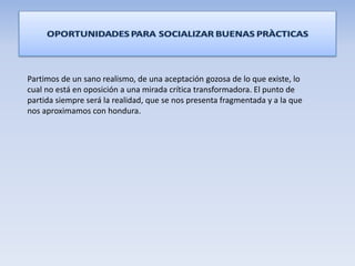 Partimos de un sano realismo, de una aceptación gozosa de lo que existe, lo
cual no está en oposición a una mirada crítica transformadora. El punto de
partida siempre será la realidad, que se nos presenta fragmentada y a la que
nos aproximamos con hondura.
 