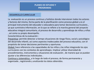 PLANES DE ESTUDIO Y
PROGRAMAS
La evaluación es un proceso continuo y holístico donde intervienen todos los actores
y factores del mismo, forma parte de la planificación como proceso global y es el
principal instrumento del educador o educadora para tomar decisiones curriculares ,
ya que suministra información, en lo que se refiere a la marcha general del proyecto
educativo integral comunitario, al proceso de desarrollo y aprendizaje de niños y niñas
, así como su propio desempeño.
Características de la evaluación :
Preventiva: permite detectar a tiempo situaciones de riesgo físico, social y psicológico
del desarrollo infantil, así como aspectos inadecuados del proceso educativo, con el
propósito de tomar decisiones pertinentes y oportunas.
Global: hace referencia a las capacidades de los niños y las niñas integrando los ejes
curriculares con los contextos de aprendizajes. Implicar utilizar diversidad de
procedimientos, instrumentos y situaciones de evaluación , de manera que se puedan
ajustar a las diferencias individuales .
Continua y sistemática: a lo largo de todo el proceso, de forma permanente y
organizada , registrando y analizando los datos obtenidos.
 