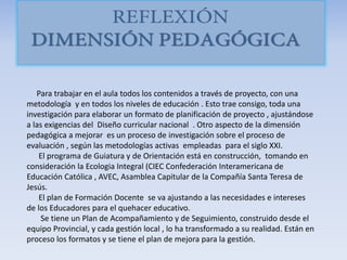 Para trabajar en el aula todos los contenidos a través de proyecto, con una
metodología y en todos los niveles de educación . Esto trae consigo, toda una
investigación para elaborar un formato de planificación de proyecto , ajustándose
a las exigencias del Diseño curricular nacional . Otro aspecto de la dimensión
pedagógica a mejorar es un proceso de investigación sobre el proceso de
evaluación , según las metodologías activas empleadas para el siglo XXI.
El programa de Guiatura y de Orientación está en construcción, tomando en
consideración la Ecologia Integral (CIEC Confederación Interamericana de
Educación Católica , AVEC, Asamblea Capitular de la Compañía Santa Teresa de
Jesús.
El plan de Formación Docente se va ajustando a las necesidades e intereses
de los Educadores para el quehacer educativo.
Se tiene un Plan de Acompañamiento y de Seguimiento, construido desde el
equipo Provincial, y cada gestión local , lo ha transformado a su realidad. Están en
proceso los formatos y se tiene el plan de mejora para la gestión.
 