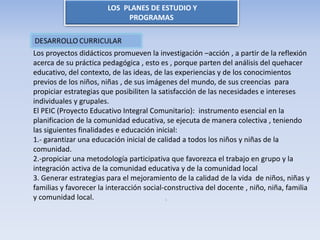 LOS PLANES DE ESTUDIO Y
PROGRAMAS
Los proyectos didácticos promueven la investigación –acción , a partir de la reflexión
acerca de su práctica pedagógica , esto es , porque parten del análisis del quehacer
educativo, del contexto, de las ideas, de las experiencias y de los conocimientos
previos de los niños, niñas , de sus imágenes del mundo, de sus creencias para
propiciar estrategias que posibiliten la satisfacción de las necesidades e intereses
individuales y grupales.
El PEIC (Proyecto Educativo Integral Comunitario): instrumento esencial en la
planificacion de la comunidad educativa, se ejecuta de manera colectiva , teniendo
las siguientes finalidades e educación inicial:
1.- garantizar una educación inicial de calidad a todos los niños y niñas de la
comunidad.
2.-propiciar una metodología participativa que favorezca el trabajo en grupo y la
integración activa de la comunidad educativa y de la comunidad local
3. Generar estrategias para el mejoramiento de la calidad de la vida de niños, niñas y
familias y favorecer la interacción social-constructiva del docente , niño, niña, familia
y comunidad local. s
 