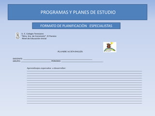 U. E. Colegio Teresiano
“Ntra. Sra. de Coromoto”. El Paraíso
Nivel de Educación Inicial
PLANIFICACIÓNINGLÉS
DOCENTE: __________________________________________________________
GRUPO: _________________________ PERIODO: ___________________________________
Aprendizajes esperados a desarrollar:
__________________________________________________________________________________________________________________________________
__________________________________________________________________________________________________________________________________
__________________________________________________________________________________________________________________________________
__________________________________________________________________________________________________________________________________
__________________________________________________________________________________________________________________________________
__________________________________________________________________________________________________________________________________
__________________________________________________________________________________________________________________________________
__________________________________________________________________________________________________________________________________
__________________________________________________________________________________________________________________________________
__________________________________________________________________________________________________________________________________
__________________________________________________________________________________________________________________________________
__________________________________________________________________________________________________________________________________
__________________________________________________________________________________________________________________________________
__________________________________________________________________________________________________________________________________
__________________________________________________________________________________________________________________________________
PROGRAMAS Y PLANES DE ESTUDIO
FORMATO DE PLANIFICACIÒN ESPECIALISTAS
 
