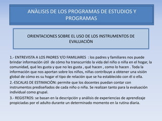 1.- ENTREVISTA A LOS PADRES Y/O FAMILIARES : los padres y familiares nos puede
brindar información útil de cómo ha transcurrido la vida del niño o niña en el hogar, la
comunidad, qué les gusta y que no les gusta , qué hacen , como lo hacen . Toda la
información que nos aportan sobre los niños, niñas contribuye a obtener una visión
global de cómo es su hogar el tipo de relación que se ha establecido con él o ella.
2.-ESCALAS DE ESTIMACIÒN: permite que los docentes puedan contar con
instrumentos prediseñados de cada niño o niña. Se realizan tanto para la evaluación
individual como grupal.
3.- REGISTROS: se basan en la descripción y análisis de experiencias de aprendizaje
propiciadas por el adulto durante un determinado momento en la rutina diaria.
ORIENTACIONES SOBRE EL USO DE LOS INSTRUMENTOS DE
EVALUACIÒN
 