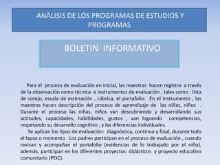 BOLETIN INFORMATIVO
Para el proceso de evaluación en inicial, las maestras hacen registro a través
de la observación como técnica e instrumentos de evaluación , tales como : lista
de cotejo, escala de estimación , rúbrica, el portafolio. En el instrumento , las
maestras hacen descripción del proceso de aprendizaje de las niñas, niños .
Durante el proceso las niñas, niños van descubriendo y desarrollando sus
actitudes, capacidades, habilidades, gustos , van logrando competencias,
respetando su desarrollo cognitivo , y las diferencias individuales.
Se aplican los tipos de evaluación: diagnóstica, continua y final, durante todo
el lapso o momento . Los padres participan en el proceso de evaluación , cuando
revisan y acompañan el portafolio (evidencias de lo trabajado por el niño),
además, participan en los diferentes proyectos: didácticos y proyecto educativo
comunitario (PEIC).
 
