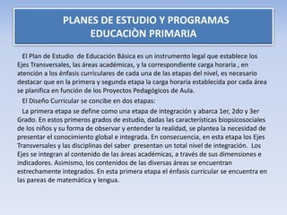 El Plan de Estudio de Educación Básica es un instrumento legal que establece los
Ejes Transversales, las áreas académicas, y la correspondiente carga horaria , en
atención a los énfasis curriculares de cada una de las etapas del nivel, es necesario
destacar que en la primera y segunda etapa la carga horaria establecida por cada área
se planifica en función de los Proyectos Pedagógicos de Aula.
El Diseño Curricular se concibe en dos etapas:
La primera etapa se define como una etapa de integración y abarca 1er, 2do y 3er
Grado. En estos primeros grados de estudio, dadas las características biopsicosociales
de los niños y su forma de observar y entender la realidad, se plantea la necesidad de
presentar el conocimiento global e integrada. En consecuencia, en esta etapa los Ejes
Transversales y las disciplinas del saber presentan un total nivel de integración. Los
Ejes se integran al contenido de las áreas académicas, a través de sus dimensiones e
indicadores. Asimismo, los contenidos de las diversas áreas se encuentran
estrechamente integrados. En esta primera etapa el énfasis curricular se encuentra en
las pareas de matemática y lengua.
PLANES DE ESTUDIO Y PROGRAMAS
EDUCACIÒN PRIMARIA
 