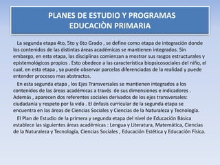 La segunda etapa 4to, 5to y 6to Grado , se define como etapa de integración donde
los contenidos de las distintas áreas académicas se mantienen integrados. Sin
embargo, en esta etapa, las disciplinas comienzan a mostrar sus rasgos estructurales y
epistemológicos propios . Esto obedece a las característica biopsicosociales del niño, el
cual, en esta etapa , ya puede observar parcelas diferenciadas de la realidad y puede
entender procesos mas abstractos.
En esta segunda etapa , los Ejes Transversales se mantienen integrados a los
contenidos de las áreas académicas a través de sus dimensiones e indicadores .
Además , aparecen dos referentes sociales derivados de los ejes transversales:
ciudadanía y respeto por la vida . El énfasis curricular de la segunda etapa se
encuentra en las áreas de Ciencias Sociales y Ciencias de la Naturaleza y Tecnología.
El Plan de Estudio de la primera y segunda etapa del nivel de Educación Básica
establece las siguientes áreas académicas : Lengua y Literatura, Matemática, Ciencias
de la Naturaleza y Tecnología, Ciencias Sociales , Educación Estética y Educación Física.
PLANES DE ESTUDIO Y PROGRAMAS
EDUCACIÒN PRIMARIA
 