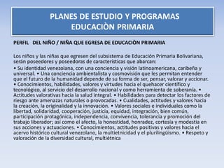 PERFIL DEL NIÑO / NIÑA QUE EGRESA DE EDUCACIÒN PRIMARIA
Los niños y las niñas que egresen del subsistema de Educación Primaria Bolivariana,
serán poseedores y poseedoras de características que abarcan:
• Su identidad venezolana, con una conciencia y visión latinoamericana, caribeña y
universal. • Una conciencia ambientalista y cosmovisión que les permitan entender
que el futuro de la humanidad depende de su forma de ser, pensar, valorar y accionar.
• Conocimientos, habilidades, valores y virtudes hacia el quehacer científico y
tecnológico, al servicio del desarrollo nacional y como herramienta de soberanía. •
Actitudes valorativas hacia la salud integral. • Habilidades para detectar los factores de
riesgo ante amenazas naturales o provocadas. • Cualidades, actitudes y valores hacia
la creación, la originalidad y la innovación. • Valores sociales e individuales como la
libertad, solidaridad, cooperación, justicia, equidad, integración, bien común,
participación protagónica, independencia, convivencia, tolerancia y promoción del
trabajo liberador; así como el afecto, la honestidad, honradez, cortesía y modestia en
sus acciones y actuaciones. • Conocimientos, actitudes positivas y valores hacia el
acervo histórico cultural venezolano, la multietnicidad y el plurilingüismo. • Respeto y
valoración de la diversidad cultural, multiétnica
 
