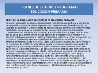 PERFIL DE LA NIÑA / NIÑO QUE EGRESA DE EDUCACION PRIMARIA
Respeto y valoración de la diversidad cultural, multiétnica, pluricultural y plurilingüe
de los pueblos y comunidades indígenas y afro descendientes, bajo el principio de
igualdad de culturas. • Distintos tipos de actividades que demuestren conocimientos,
habilidades intelectuales y procedimientos lógicos, para conocer e interpretar
componentes del ambiente y la sociedad. • Actividades físicas y deportivas acordes
con su edad, para mantener un estado óptimo de bienestar físico y mental. • El
dominio práctico de un idioma materno (castellano, indígena y otros), al escuchar, leer
y construir (oralmente y por escrito) diferentes tipos de textos de forma clara,
emotiva, coherente, fluida y correcta, sobre la base de sus experiencias personales. •
La resolución de problemas aritméticos, con la precisión de cálculos, cantidades de
magnitudes y ecuaciones; así como la aplicación de sus conocimientos acerca del
porcentaje y la proporcionalidad. • La aplicación de las propiedades esenciales de las
figuras y cuerpos geométricos, en objetos del medio que los rodean y la deducción de
nuevas propiedades, para el desarrollo de su pensamiento lógico. • Las etapas
fundamentales del proceso histórico, a partir del conocimiento y valoración de
hechos, héroes, heroínas, precursores, precursoras, forjadores y forjadoras. • Las
Tecnologías de la Información y la Comunicación (TIC) en el proceso de aprendizaje. •
Procesos de descripción e interpretación, con el fin de utilizar técnicas de investigación
para resolver problemas y tomar decisiones. • Habilidades de lectura y escritura,
interpretativa y crítica.
 