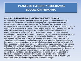 PERFIL DE LA NIÑA/ NIÑO QUE EGRESA DE EDUCACION PRIMARIA
La sexualidad, sustentada en la perspectiva de género. • Su oralidad desde el
intercambio de saberes en conversaciones grupales, expresando sus ideas y
respetando a los demás. • La observación como medio para que establezcan
relaciones espaciales y temporales que los ayuden a ubicarse dentro de un contexto e
identificarse y relacionarse con los distintos colectivos sociales con los cuales hacen
vida. • El pensamiento para organizar y transformar la información recibida,
elaborando nuevos conocimientos. • La autonomía y seguridad en actividades
individuales y colectivas. • Actitudes independientes, autónomas y participativas en el
desenvolvimiento de sus actividades a nivel escolar, familiar y comunitario. • El
pensamiento crítico, para expresar de manera coherente y con argumentos en
situaciones que lo ameriten, su juicio valorativo o su punto de vista, para analizar e
interpretar el conocimiento de la ciencia y la tecnología en beneficio de la sociedad. •
Los procesos de cohesión para aprender a trabajar en equipo, asumiendo de manera
individual y en colectivo las normas de convivencia en pluralismo para la valoración
del conocimiento de los otros y las otras, respetando la autonomía de los demás. • La
creatividad al participar en situaciones que les permitan poner en práctica los
diferentes elementos de las artes y sus formas comunicativas. • La equidad, la
libertad, el respeto y la defensa y preservación de la vida. • Conocimientos,
habilidades, destrezas, valores y virtudes hacia la actividad física, el deporte y la
recreación, como elementos importantes de la salud integral.
 