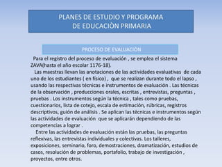 PROCESO DE EVALUACIÒN
Para el registro del proceso de evaluación , se emplea el sistema
ZAVA(hasta el año escolar 1176-18).
Las maestras llevan las anotaciones de las actividades evaluativas de cada
uno de los estudiantes ( en físico) , que se realizan durante todo el lapso ,
usando las respectivas técnicas e instrumentos de evaluación . Las técnicas
de la observación , producciones orales, escritas , entrevistas, preguntas ,
pruebas . Los instrumentos según la técnica , tales como pruebas,
cuestionarios, lista de cotejo, escala de estimación, rúbricas, registros
descriptivos, guión de análisis . Se aplican las técnicas e instrumentos según
las actividades de evaluación que se aplicarán dependiendo de las
competencias a lograr .
Entre las actividades de evaluación están las pruebas, las preguntas
reflexivas, las entrevistas individuales y colectivas. Los talleres,
exposiciones, seminario, foro, demostraciones, dramatización, estudios de
casos, resolución de problemas, portafolio, trabajo de investigación ,
proyectos, entre otros.
 
