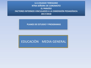U.E.COLEGIO TERESIANO
NTRA SEÑORA DE COROMOTO
EL PARAÍSO
FACTORES INTERNOS VINCULADOS A LA DIMENSIÓN PEDAGÓGICA
2017/2018
PLANES DE ESTUDIO Y PROGRAMAS
EDUCACIÒN MEDIA GENERAL
 