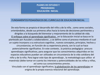 PLANES DE ESTUDIO Y
PROGRAMAS
EDUCACIÒN INICIAL
De esta forma se propicia el desarrollo del niño y de la niña , como seres sociales,
orientándolos, desde sus primeros años hacia la toma de decisiones pertinentes y
dirigidas a la búsqueda del bienestar y mejoramiento de la calidad de vida.
El enfoque sobre el aprendizaje significativo en la Educación Inicial se basa en lo
planteado por Ausubel y colaboradores , y se define como el proceso mediante el cual
un sujeto incorpora a su estructura cognitiva , nuevos conceptos, principios, hechos y
circunstancias, en función de su experiencia previa, con lo cual se hace
potencialmente significativo. En este contexto , la práctica pedagógica procura
aprendizajes significativos, para asegurar que los conocimientos adquiridos en los
espacios educativos puedan ser utilizados en circunstancia de la vida cotidiana del
niño y de la niña. Para lograr este tipo de aprendizaje , la metodología que utilice el
maestro(o )debe tomar en cuenta los intereses y potencialidades de los niños y niñas,
así como sus conocimientos previos .
Vinculado con el aprendizaje significativo, la globalización de los aprendizajes se
origina de la propia esencia relacional del aprendizaje.
 
