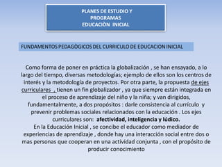 PLANES DE ESTUDIO Y
PROGRAMAS
EDUCACIÒN INICIAL
Como forma de poner en práctica la globalización , se han ensayado, a lo
largo del tiempo, diversas metodologías; ejemplo de ellos son los centros de
interés y la metodología de proyectos. Por otra parte, la propuesta de ejes
curriculares , tienen un fin globalizador , ya que siempre están integrada en
el proceso de aprendizaje del niño y la niña; y van dirigidos,
fundamentalmente, a dos propósitos : darle consistencia al currículo y
prevenir problemas sociales relacionados con la educación . Los ejes
curriculares son: afectividad, inteligencia y lúdico.
En la Educación Inicial , se concibe el educador como mediador de
experiencias de aprendizaje , donde hay una interacción social entre dos o
mas personas que cooperan en una actividad conjunta , con el propósito de
producir conocimiento
 