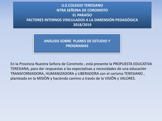 U.E.COLEGIO TERESIANO
NTRA SEÑORA DE COROMOTO
EL PARAÍSO
FACTORES INTERNOS VINCULADOS A LA DIMENSIÓN PEDAGÓGICA
2018/2019
ANÀLISIS SOBRE PLANES DE ESTUDIO Y
PROGRAMAS
En la Provincia Nuestra Señora de Coromoto , está presente la PROPUESTA EDUCATIVA
TERESIANA, para dar respuestas a las expectativas y necesidades de una educación
TRANSFORMADORA, HUMANIZADORA y LIBERADORA con el carisma TERESIANO ,
planteada en la MISIÒN y haciendo camino a través de la VISIÔN y VALORES.
 