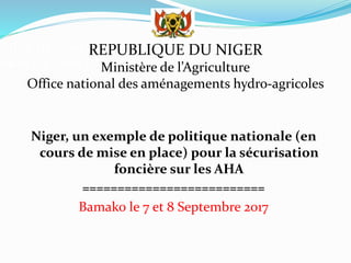 Office National des Aménage
ment Agricoles (ONAHA)
Niger, un exemple de politique nationale (en
cours de mise en place) pour la sécurisation
foncière sur les AHA
==========================
Bamako le 7 et 8 Septembre 2017
REPUBLIQUE DU NIGER
Ministère de l’Agriculture
Office national des aménagements hydro-agricoles
 