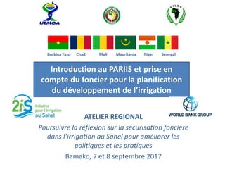 Burkina Faso Chad Mali Mauritania Niger Senegal
Introduction au PARIIS et prise en
compte du foncier pour la planification
du développement de l’irrigation
ATELIER REGIONAL
Poursuivre la réflexion sur la sécurisation foncière
dans l’irrigation au Sahel pour améliorer les
politiques et les pratiques
Bamako, 7 et 8 septembre 2017
 