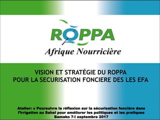 Atelier: « Poursuivre la réflexion sur la sécurisation foncière dans
l’irrigation au Sahel pour améliorer les politiques et les pratiques
Bamako 7-! septembre 2017
VISION ET STRATÉGIE DU ROPPA
POUR LA SECURISATION FONCIERE DES LES EFA
 