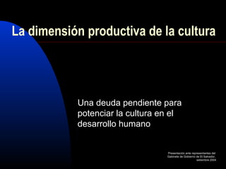 La dimensión productiva de la cultura 
Una deuda pendiente para 
potenciar la cultura en el 
desarrollo humano 
Presentación ante representantes del 
Gabinete de Gobierno de El Salvador, 
setiembre 2004 
 