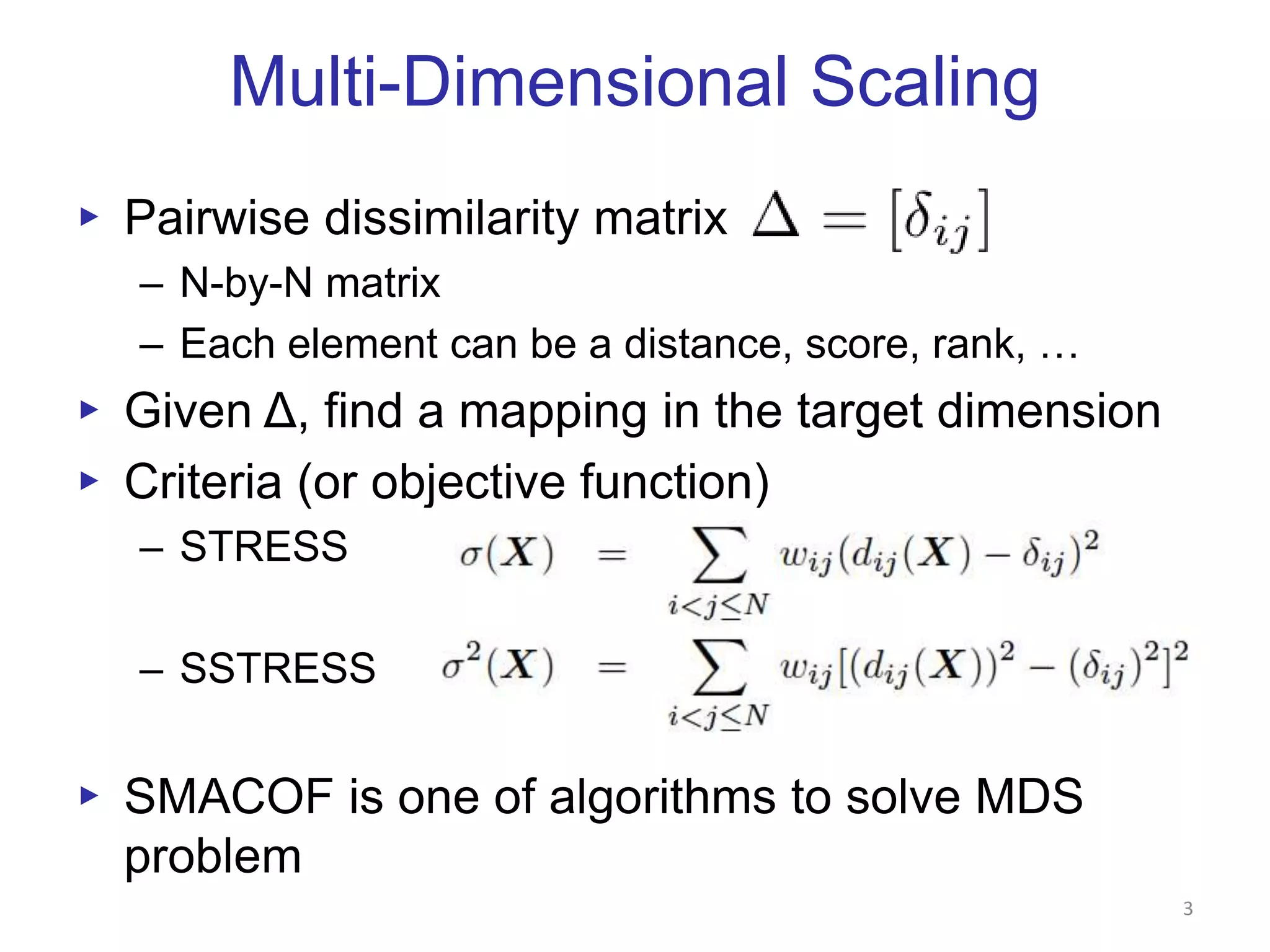 Multi-Dimensional ScalingPairwise dissimilarity matrixN-by-N matrixEach element can be a distance, score, rank, … Given Δ, find a mapping in the target dimensionCriteria (or objective function)STRESSSSTRESSSMACOF is one of algorithms to solve MDS problem3