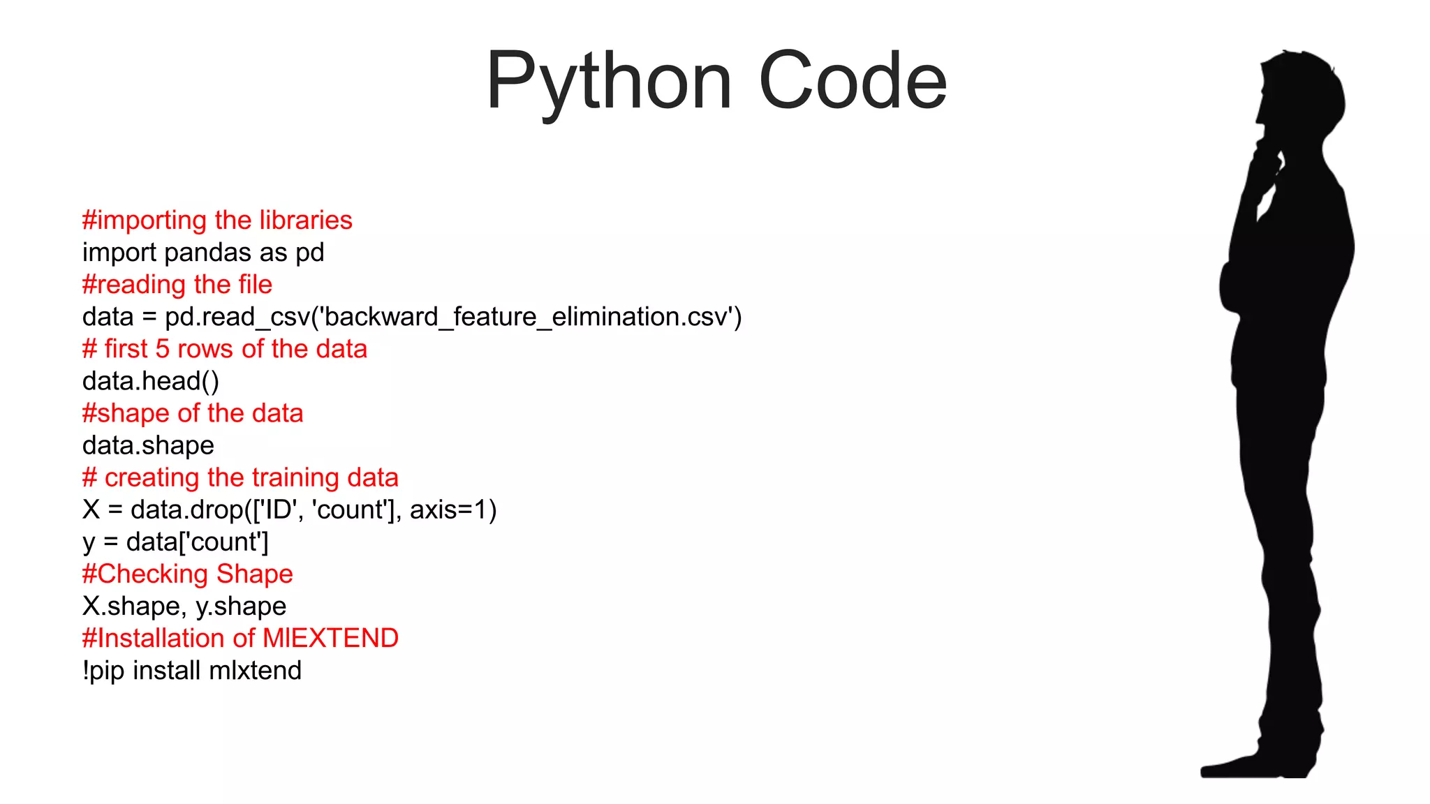 Python Code
#importing the libraries
import pandas as pd
#reading the file
data = pd.read_csv('backward_feature_elimination.csv')
# first 5 rows of the data
data.head()
#shape of the data
data.shape
# creating the training data
X = data.drop(['ID', 'count'], axis=1)
y = data['count']
#Checking Shape
X.shape, y.shape
#Installation of MlEXTEND
!pip install mlxtend
 
