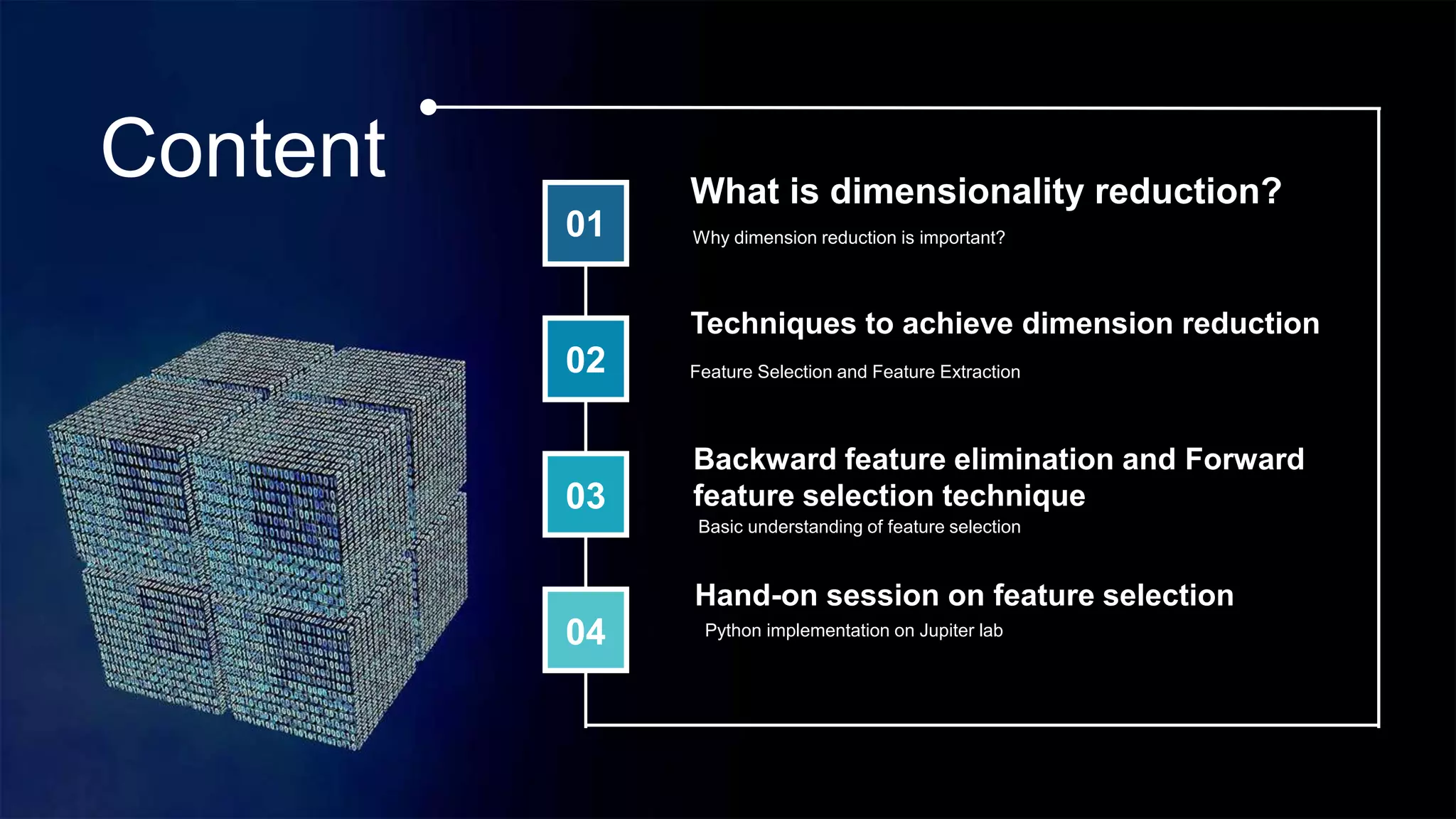 Content
01
02
03
04
What is dimensionality reduction?
Feature Selection and Feature Extraction
Techniques to achieve dimension reduction
Backward feature elimination and Forward
feature selection technique
Hand-on session on feature selection
Why dimension reduction is important?
Basic understanding of feature selection
Python implementation on Jupiter lab
 