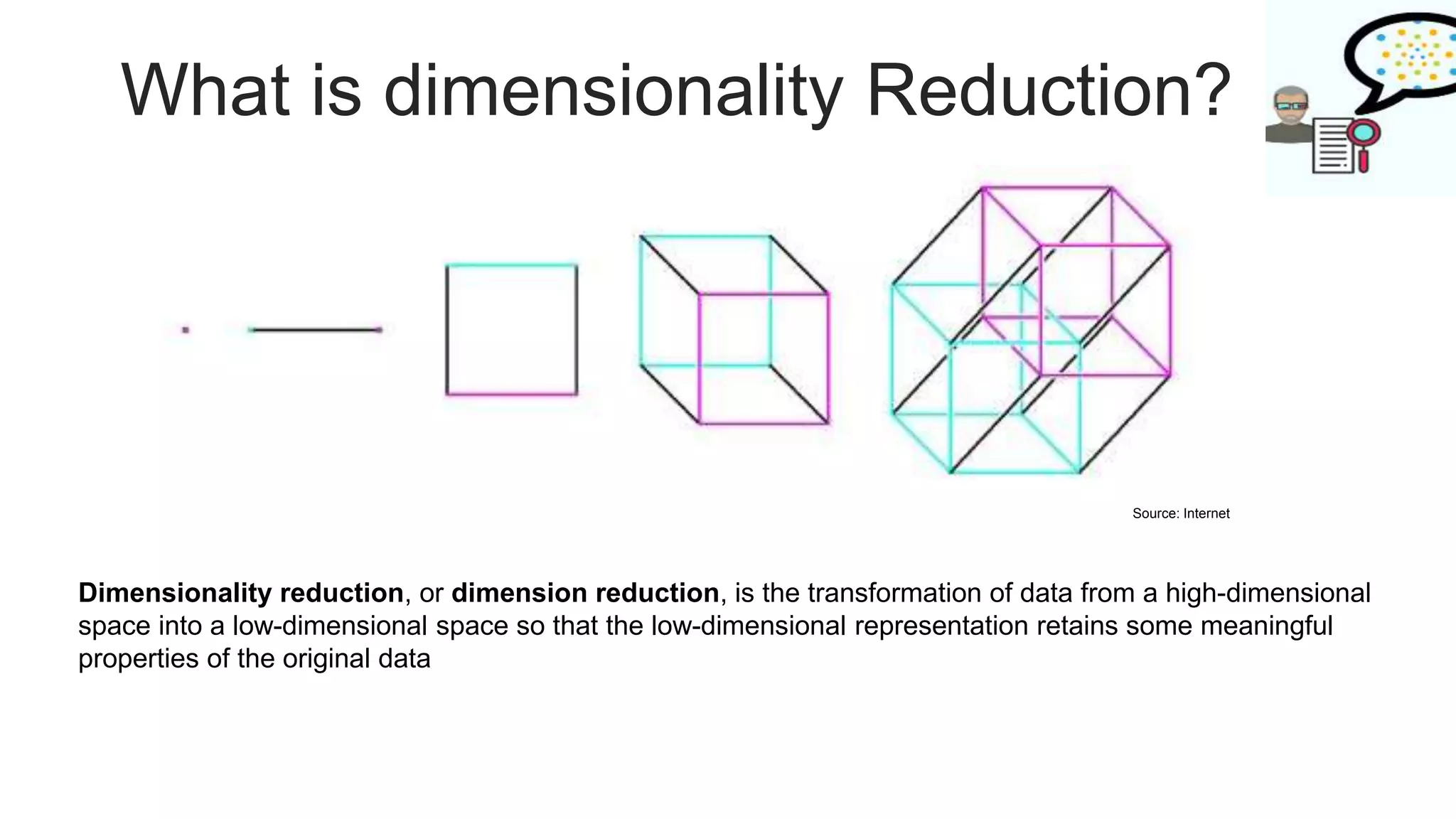 What is dimensionality Reduction?
Dimensionality reduction, or dimension reduction, is the transformation of data from a high-dimensional
space into a low-dimensional space so that the low-dimensional representation retains some meaningful
properties of the original data
Source: Internet
 