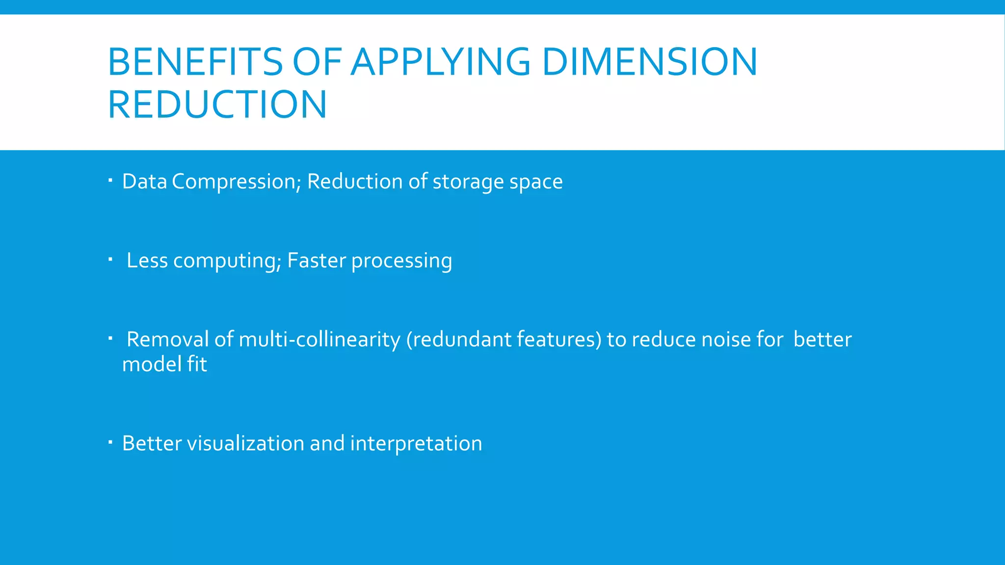 BENEFITS OF APPLYING DIMENSION
REDUCTION
 Data Compression; Reduction of storage space
 Less computing; Faster processing
 Removal of multi-collinearity (redundant features) to reduce noise for better
model fit
 Better visualization and interpretation
 