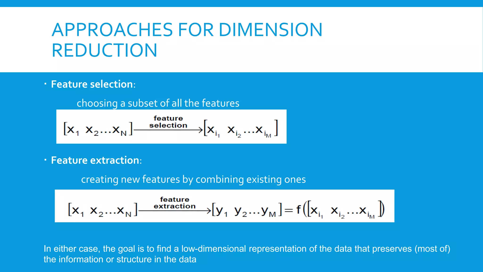 APPROACHES FOR DIMENSION
REDUCTION
 Feature selection:
choosing a subset of all the features
 Feature extraction:
creating new features by combining existing ones
In either case, the goal is to find a low-dimensional representation of the data that preserves (most of)
the information or structure in the data
 