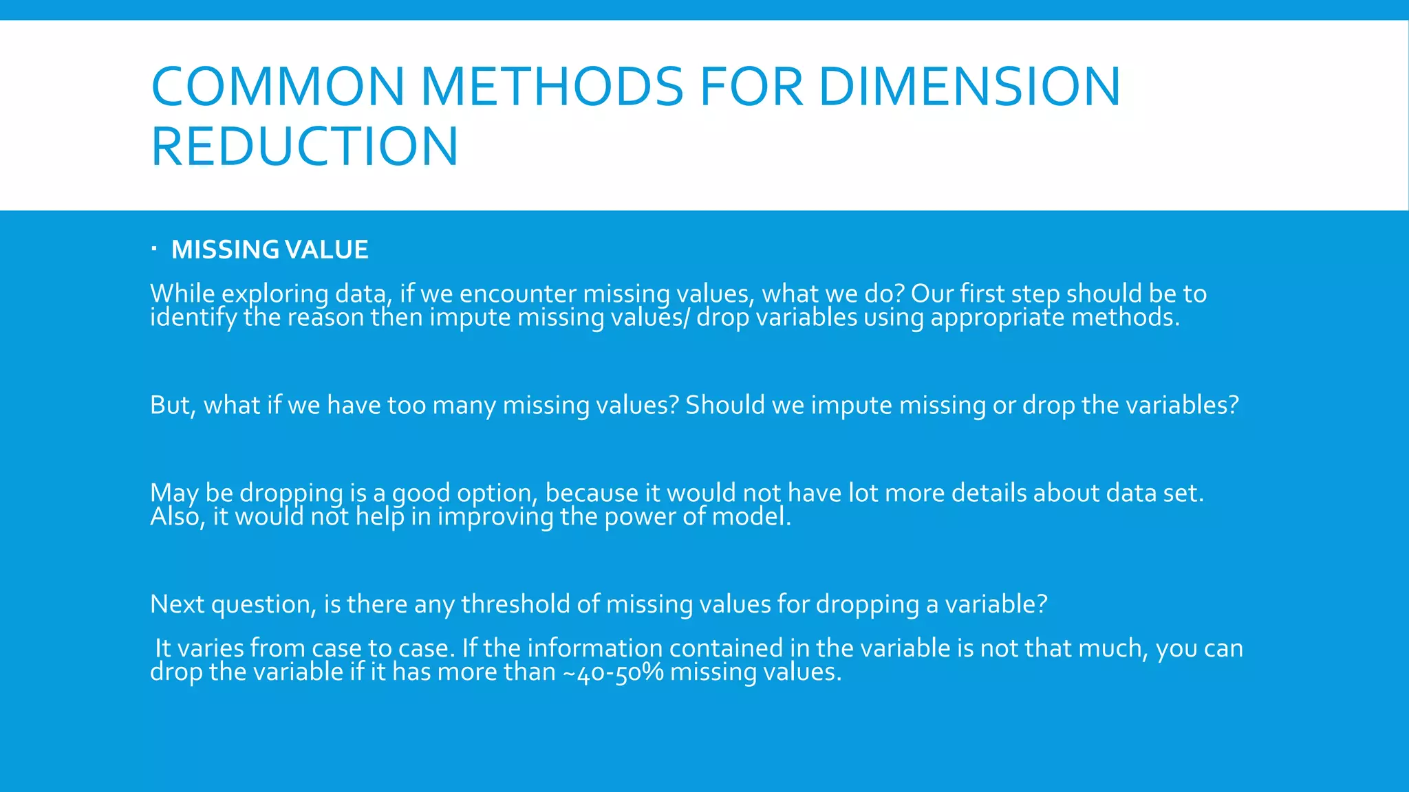 COMMON METHODS FOR DIMENSION
REDUCTION
 MISSINGVALUE
While exploring data, if we encounter missing values, what we do? Our first step should be to
identify the reason then impute missing values/ drop variables using appropriate methods.
But, what if we have too many missing values? Should we impute missing or drop the variables?
May be dropping is a good option, because it would not have lot more details about data set.
Also, it would not help in improving the power of model.
Next question, is there any threshold of missing values for dropping a variable?
It varies from case to case. If the information contained in the variable is not that much, you can
drop the variable if it has more than ~40-50% missing values.
 