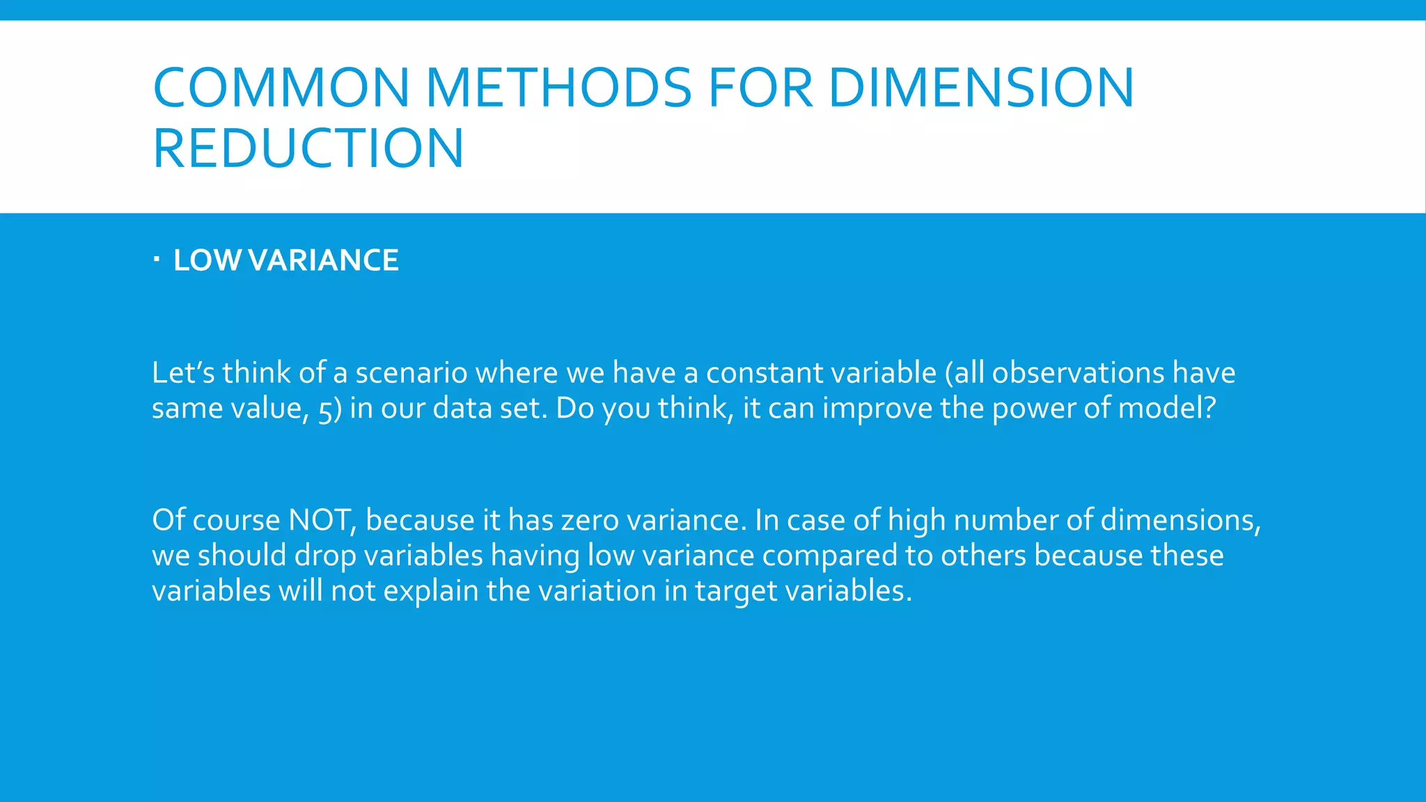 COMMON METHODS FOR DIMENSION
REDUCTION
 LOWVARIANCE
Let’s think of a scenario where we have a constant variable (all observations have
same value, 5) in our data set. Do you think, it can improve the power of model?
Of course NOT, because it has zero variance. In case of high number of dimensions,
we should drop variables having low variance compared to others because these
variables will not explain the variation in target variables.
nearZeroVar
 